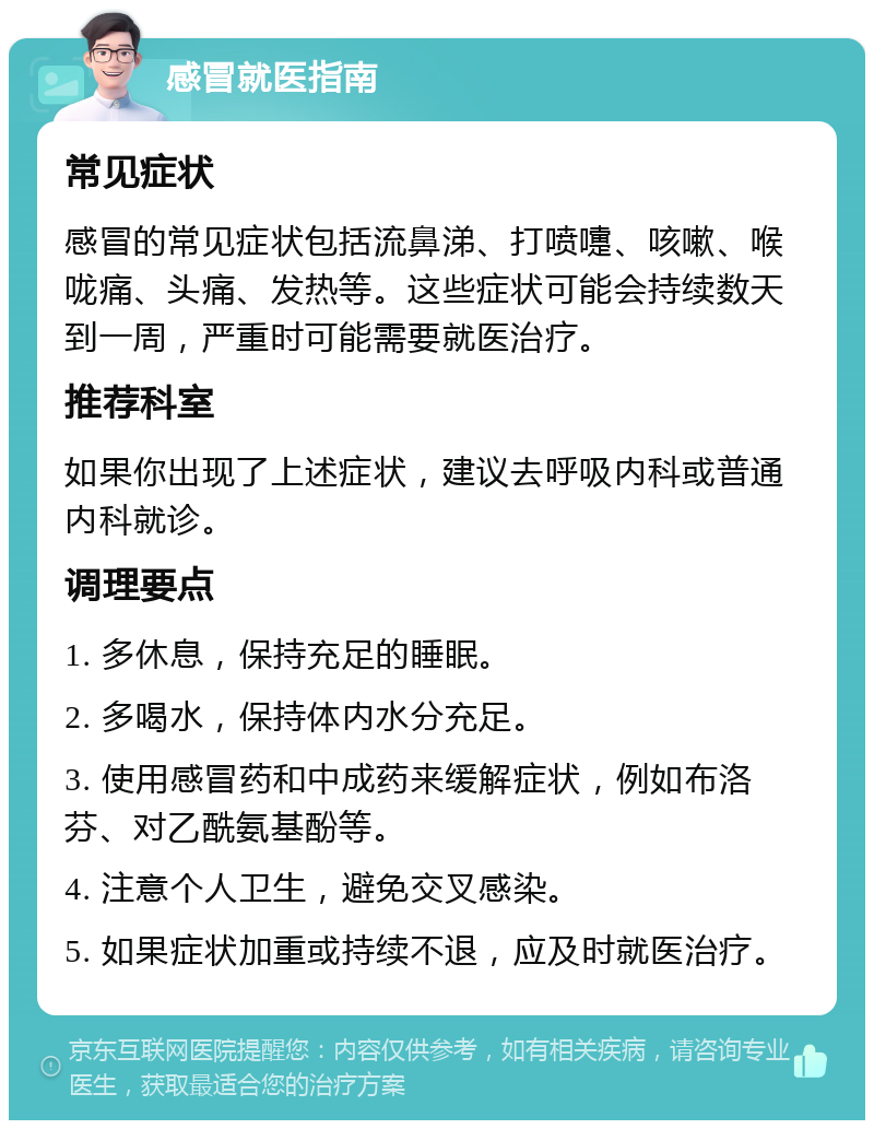 感冒就医指南 常见症状 感冒的常见症状包括流鼻涕、打喷嚏、咳嗽、喉咙痛、头痛、发热等。这些症状可能会持续数天到一周，严重时可能需要就医治疗。 推荐科室 如果你出现了上述症状，建议去呼吸内科或普通内科就诊。 调理要点 1. 多休息，保持充足的睡眠。 2. 多喝水，保持体内水分充足。 3. 使用感冒药和中成药来缓解症状，例如布洛芬、对乙酰氨基酚等。 4. 注意个人卫生，避免交叉感染。 5. 如果症状加重或持续不退，应及时就医治疗。