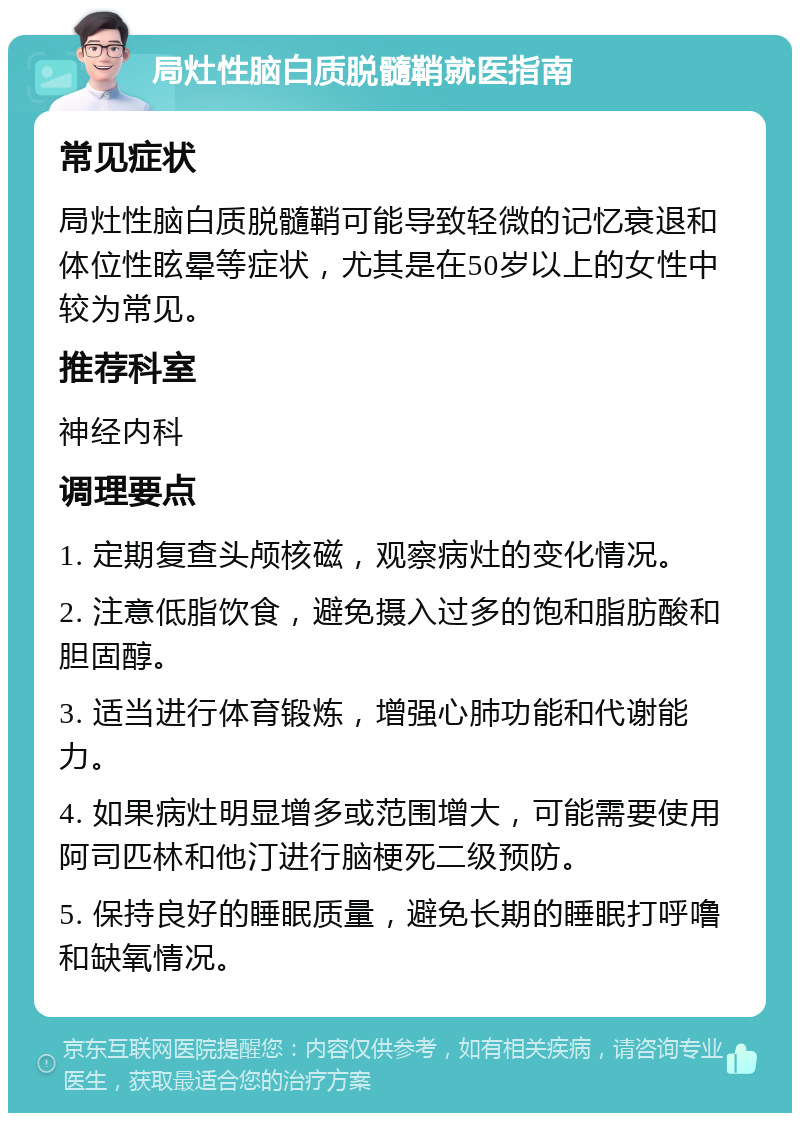 局灶性脑白质脱髓鞘就医指南 常见症状 局灶性脑白质脱髓鞘可能导致轻微的记忆衰退和体位性眩晕等症状，尤其是在50岁以上的女性中较为常见。 推荐科室 神经内科 调理要点 1. 定期复查头颅核磁，观察病灶的变化情况。 2. 注意低脂饮食，避免摄入过多的饱和脂肪酸和胆固醇。 3. 适当进行体育锻炼，增强心肺功能和代谢能力。 4. 如果病灶明显增多或范围增大，可能需要使用阿司匹林和他汀进行脑梗死二级预防。 5. 保持良好的睡眠质量，避免长期的睡眠打呼噜和缺氧情况。