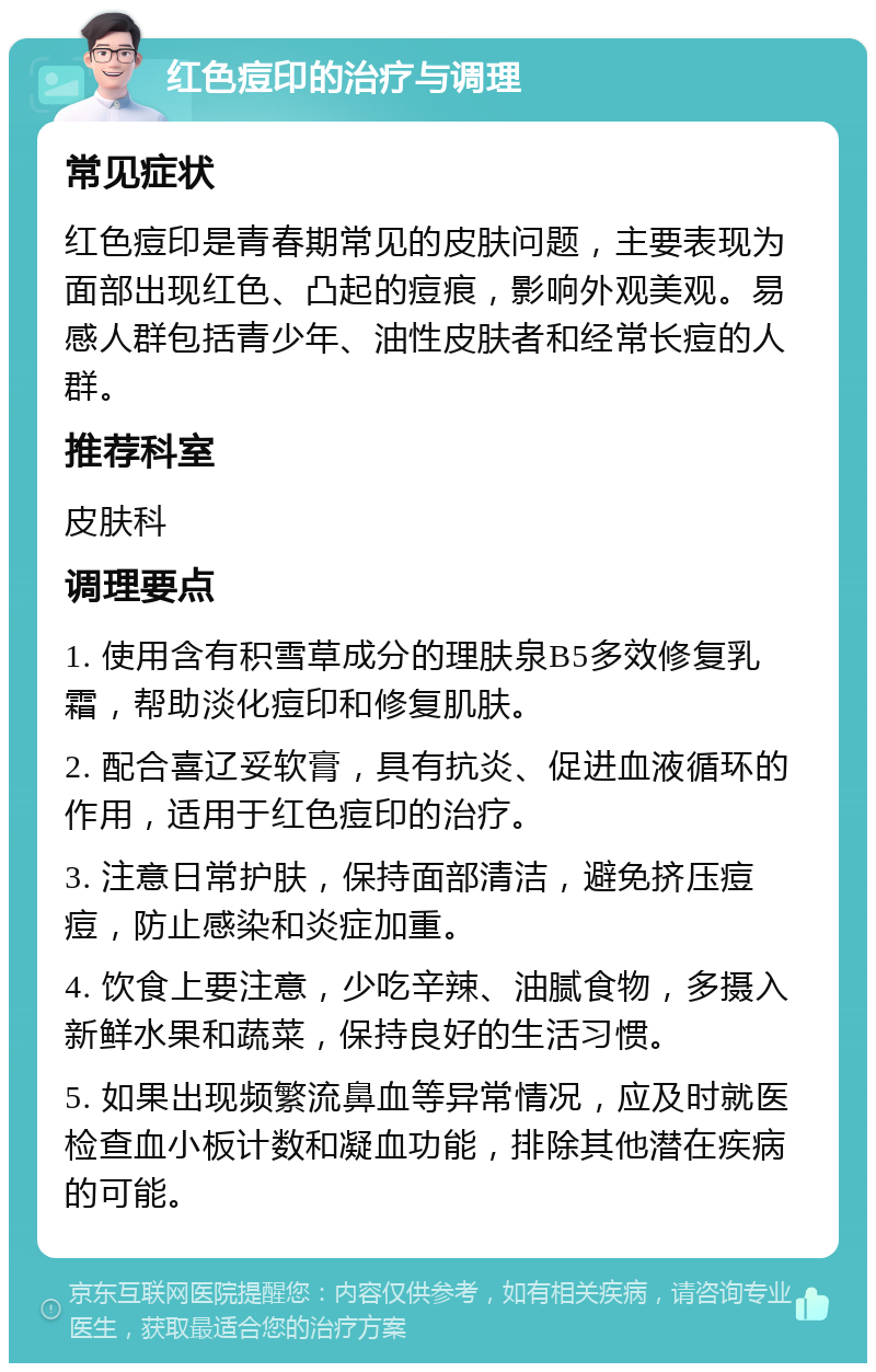 红色痘印的治疗与调理 常见症状 红色痘印是青春期常见的皮肤问题，主要表现为面部出现红色、凸起的痘痕，影响外观美观。易感人群包括青少年、油性皮肤者和经常长痘的人群。 推荐科室 皮肤科 调理要点 1. 使用含有积雪草成分的理肤泉B5多效修复乳霜，帮助淡化痘印和修复肌肤。 2. 配合喜辽妥软膏，具有抗炎、促进血液循环的作用，适用于红色痘印的治疗。 3. 注意日常护肤，保持面部清洁，避免挤压痘痘，防止感染和炎症加重。 4. 饮食上要注意，少吃辛辣、油腻食物，多摄入新鲜水果和蔬菜，保持良好的生活习惯。 5. 如果出现频繁流鼻血等异常情况，应及时就医检查血小板计数和凝血功能，排除其他潜在疾病的可能。