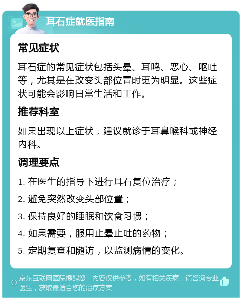 耳石症就医指南 常见症状 耳石症的常见症状包括头晕、耳鸣、恶心、呕吐等，尤其是在改变头部位置时更为明显。这些症状可能会影响日常生活和工作。 推荐科室 如果出现以上症状，建议就诊于耳鼻喉科或神经内科。 调理要点 1. 在医生的指导下进行耳石复位治疗； 2. 避免突然改变头部位置； 3. 保持良好的睡眠和饮食习惯； 4. 如果需要，服用止晕止吐的药物； 5. 定期复查和随访，以监测病情的变化。