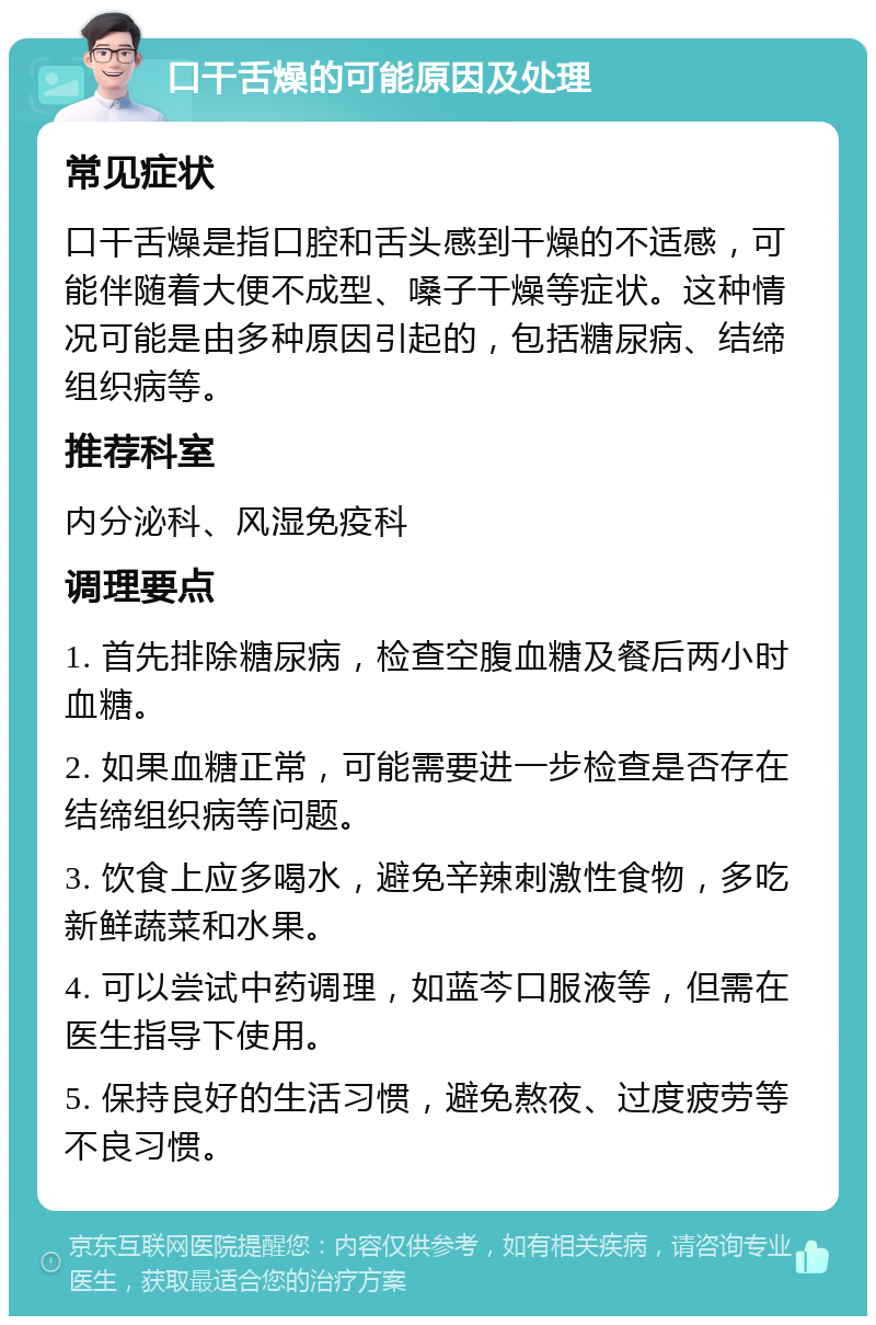 口干舌燥的可能原因及处理 常见症状 口干舌燥是指口腔和舌头感到干燥的不适感，可能伴随着大便不成型、嗓子干燥等症状。这种情况可能是由多种原因引起的，包括糖尿病、结缔组织病等。 推荐科室 内分泌科、风湿免疫科 调理要点 1. 首先排除糖尿病，检查空腹血糖及餐后两小时血糖。 2. 如果血糖正常，可能需要进一步检查是否存在结缔组织病等问题。 3. 饮食上应多喝水，避免辛辣刺激性食物，多吃新鲜蔬菜和水果。 4. 可以尝试中药调理，如蓝芩口服液等，但需在医生指导下使用。 5. 保持良好的生活习惯，避免熬夜、过度疲劳等不良习惯。