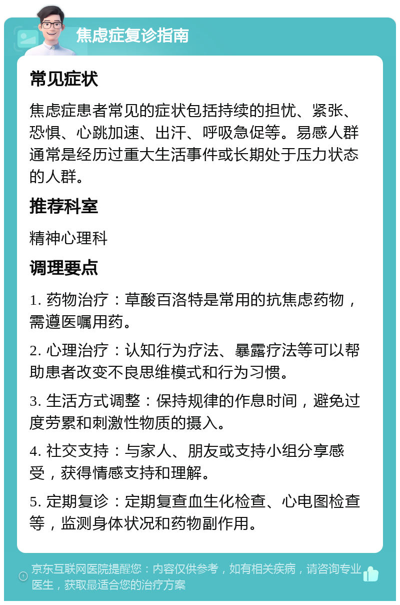 焦虑症复诊指南 常见症状 焦虑症患者常见的症状包括持续的担忧、紧张、恐惧、心跳加速、出汗、呼吸急促等。易感人群通常是经历过重大生活事件或长期处于压力状态的人群。 推荐科室 精神心理科 调理要点 1. 药物治疗：草酸百洛特是常用的抗焦虑药物，需遵医嘱用药。 2. 心理治疗：认知行为疗法、暴露疗法等可以帮助患者改变不良思维模式和行为习惯。 3. 生活方式调整：保持规律的作息时间，避免过度劳累和刺激性物质的摄入。 4. 社交支持：与家人、朋友或支持小组分享感受，获得情感支持和理解。 5. 定期复诊：定期复查血生化检查、心电图检查等，监测身体状况和药物副作用。