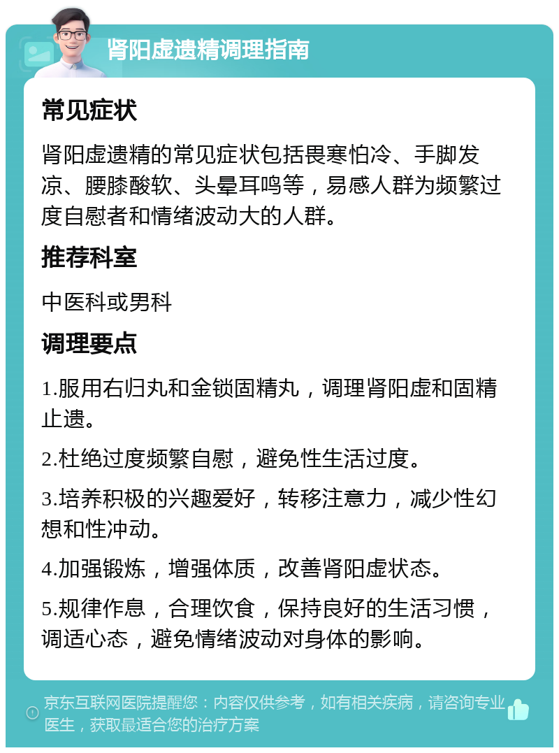 肾阳虚遗精调理指南 常见症状 肾阳虚遗精的常见症状包括畏寒怕冷、手脚发凉、腰膝酸软、头晕耳鸣等，易感人群为频繁过度自慰者和情绪波动大的人群。 推荐科室 中医科或男科 调理要点 1.服用右归丸和金锁固精丸，调理肾阳虚和固精止遗。 2.杜绝过度频繁自慰，避免性生活过度。 3.培养积极的兴趣爱好，转移注意力，减少性幻想和性冲动。 4.加强锻炼，增强体质，改善肾阳虚状态。 5.规律作息，合理饮食，保持良好的生活习惯，调适心态，避免情绪波动对身体的影响。