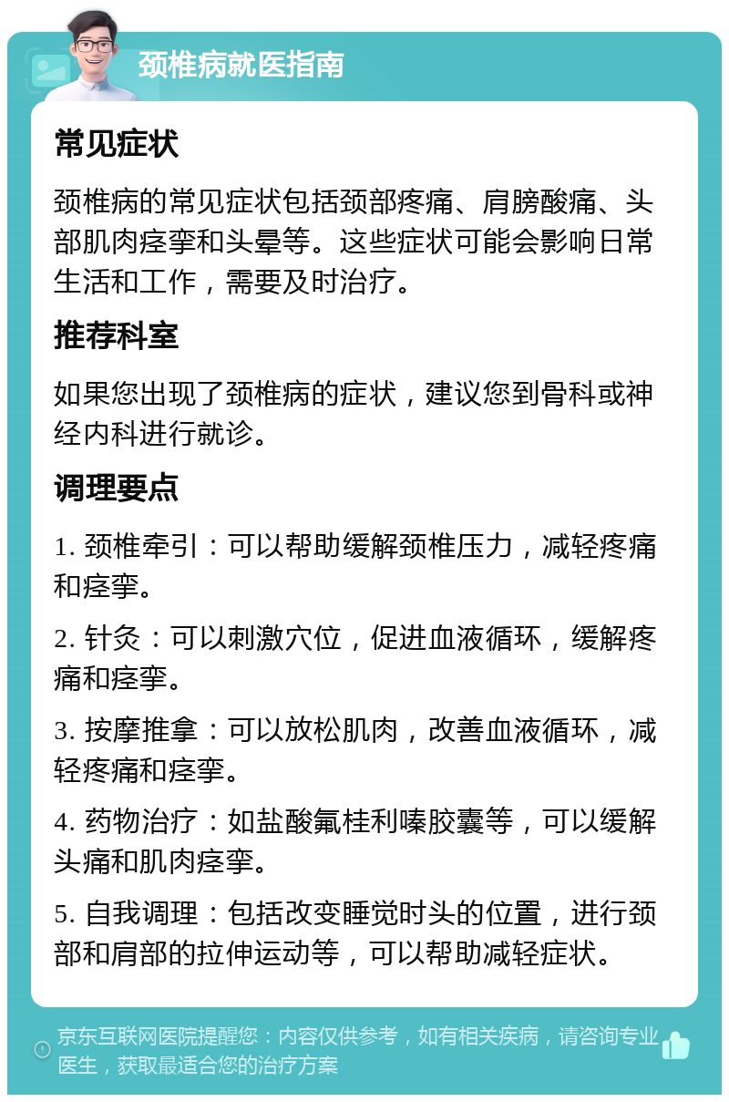 颈椎病就医指南 常见症状 颈椎病的常见症状包括颈部疼痛、肩膀酸痛、头部肌肉痉挛和头晕等。这些症状可能会影响日常生活和工作，需要及时治疗。 推荐科室 如果您出现了颈椎病的症状，建议您到骨科或神经内科进行就诊。 调理要点 1. 颈椎牵引：可以帮助缓解颈椎压力，减轻疼痛和痉挛。 2. 针灸：可以刺激穴位，促进血液循环，缓解疼痛和痉挛。 3. 按摩推拿：可以放松肌肉，改善血液循环，减轻疼痛和痉挛。 4. 药物治疗：如盐酸氟桂利嗪胶囊等，可以缓解头痛和肌肉痉挛。 5. 自我调理：包括改变睡觉时头的位置，进行颈部和肩部的拉伸运动等，可以帮助减轻症状。