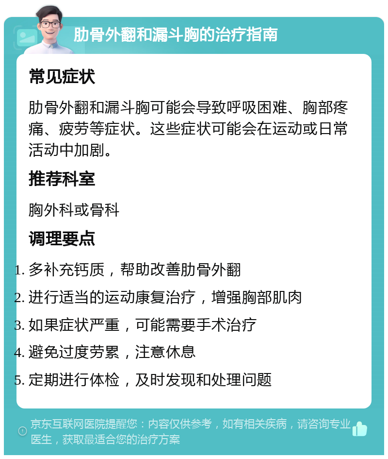 肋骨外翻和漏斗胸的治疗指南 常见症状 肋骨外翻和漏斗胸可能会导致呼吸困难、胸部疼痛、疲劳等症状。这些症状可能会在运动或日常活动中加剧。 推荐科室 胸外科或骨科 调理要点 多补充钙质，帮助改善肋骨外翻 进行适当的运动康复治疗，增强胸部肌肉 如果症状严重，可能需要手术治疗 避免过度劳累，注意休息 定期进行体检，及时发现和处理问题