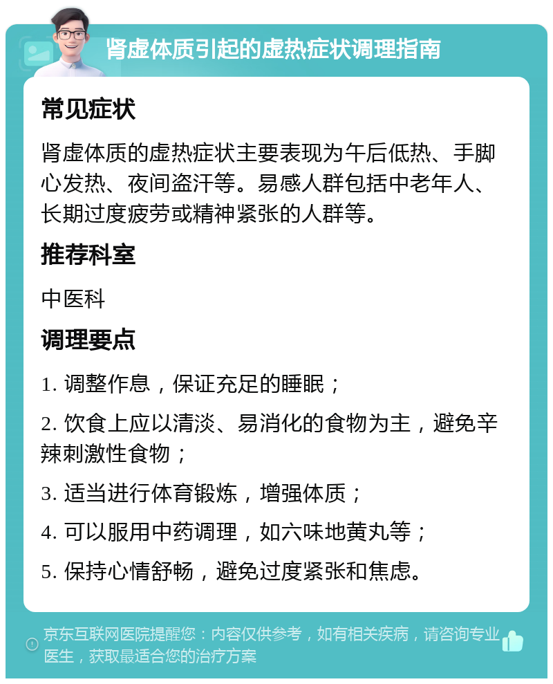 肾虚体质引起的虚热症状调理指南 常见症状 肾虚体质的虚热症状主要表现为午后低热、手脚心发热、夜间盗汗等。易感人群包括中老年人、长期过度疲劳或精神紧张的人群等。 推荐科室 中医科 调理要点 1. 调整作息，保证充足的睡眠； 2. 饮食上应以清淡、易消化的食物为主，避免辛辣刺激性食物； 3. 适当进行体育锻炼，增强体质； 4. 可以服用中药调理，如六味地黄丸等； 5. 保持心情舒畅，避免过度紧张和焦虑。