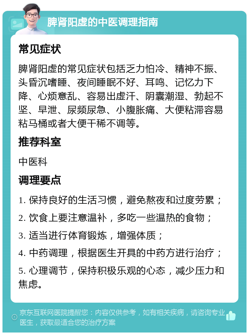 脾肾阳虚的中医调理指南 常见症状 脾肾阳虚的常见症状包括乏力怕冷、精神不振、头昏沉嗜睡、夜间睡眠不好、耳鸣、记忆力下降、心烦意乱、容易出虚汗、阴囊潮湿、勃起不坚、早泄、尿频尿急、小腹胀痛、大便粘滞容易粘马桶或者大便干稀不调等。 推荐科室 中医科 调理要点 1. 保持良好的生活习惯，避免熬夜和过度劳累； 2. 饮食上要注意温补，多吃一些温热的食物； 3. 适当进行体育锻炼，增强体质； 4. 中药调理，根据医生开具的中药方进行治疗； 5. 心理调节，保持积极乐观的心态，减少压力和焦虑。