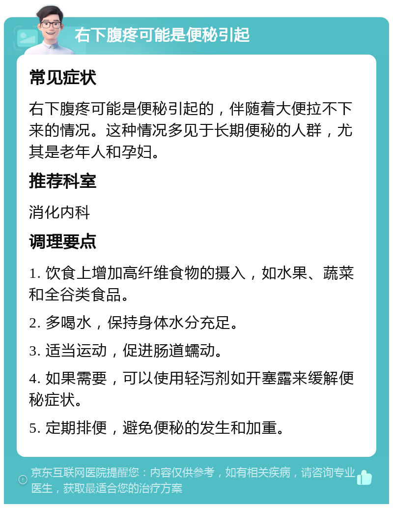 右下腹疼可能是便秘引起 常见症状 右下腹疼可能是便秘引起的，伴随着大便拉不下来的情况。这种情况多见于长期便秘的人群，尤其是老年人和孕妇。 推荐科室 消化内科 调理要点 1. 饮食上增加高纤维食物的摄入，如水果、蔬菜和全谷类食品。 2. 多喝水，保持身体水分充足。 3. 适当运动，促进肠道蠕动。 4. 如果需要，可以使用轻泻剂如开塞露来缓解便秘症状。 5. 定期排便，避免便秘的发生和加重。