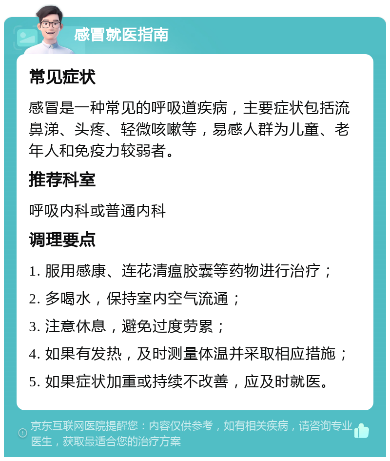 感冒就医指南 常见症状 感冒是一种常见的呼吸道疾病，主要症状包括流鼻涕、头疼、轻微咳嗽等，易感人群为儿童、老年人和免疫力较弱者。 推荐科室 呼吸内科或普通内科 调理要点 1. 服用感康、连花清瘟胶囊等药物进行治疗； 2. 多喝水，保持室内空气流通； 3. 注意休息，避免过度劳累； 4. 如果有发热，及时测量体温并采取相应措施； 5. 如果症状加重或持续不改善，应及时就医。