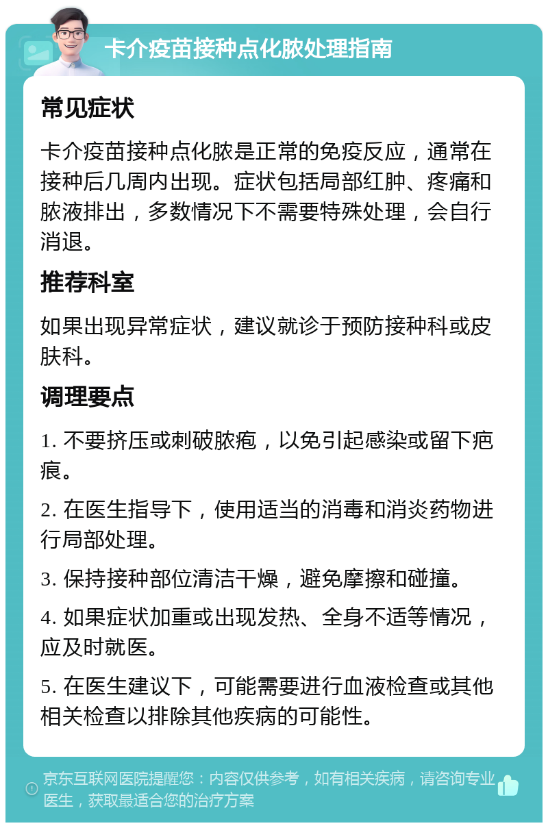 卡介疫苗接种点化脓处理指南 常见症状 卡介疫苗接种点化脓是正常的免疫反应，通常在接种后几周内出现。症状包括局部红肿、疼痛和脓液排出，多数情况下不需要特殊处理，会自行消退。 推荐科室 如果出现异常症状，建议就诊于预防接种科或皮肤科。 调理要点 1. 不要挤压或刺破脓疱，以免引起感染或留下疤痕。 2. 在医生指导下，使用适当的消毒和消炎药物进行局部处理。 3. 保持接种部位清洁干燥，避免摩擦和碰撞。 4. 如果症状加重或出现发热、全身不适等情况，应及时就医。 5. 在医生建议下，可能需要进行血液检查或其他相关检查以排除其他疾病的可能性。