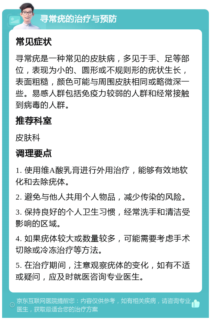 寻常疣的治疗与预防 常见症状 寻常疣是一种常见的皮肤病，多见于手、足等部位，表现为小的、圆形或不规则形的疣状生长，表面粗糙，颜色可能与周围皮肤相同或略微深一些。易感人群包括免疫力较弱的人群和经常接触到病毒的人群。 推荐科室 皮肤科 调理要点 1. 使用维A酸乳膏进行外用治疗，能够有效地软化和去除疣体。 2. 避免与他人共用个人物品，减少传染的风险。 3. 保持良好的个人卫生习惯，经常洗手和清洁受影响的区域。 4. 如果疣体较大或数量较多，可能需要考虑手术切除或冷冻治疗等方法。 5. 在治疗期间，注意观察疣体的变化，如有不适或疑问，应及时就医咨询专业医生。