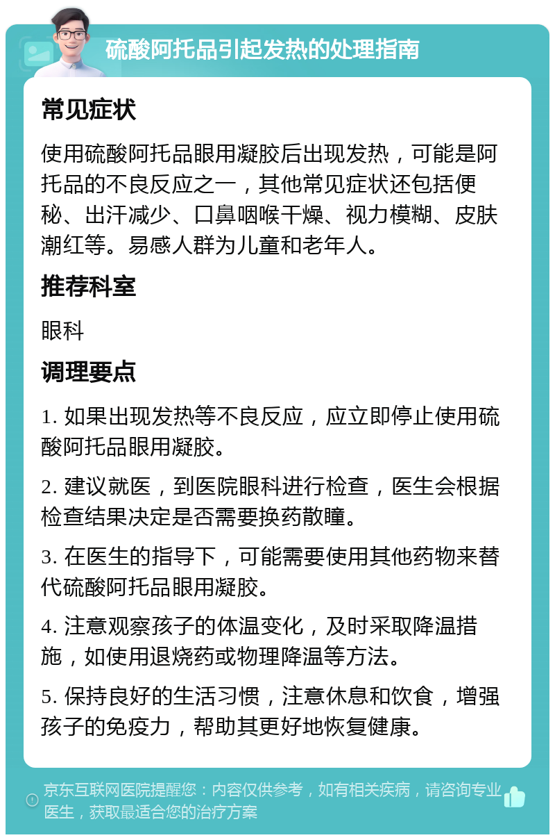 硫酸阿托品引起发热的处理指南 常见症状 使用硫酸阿托品眼用凝胶后出现发热，可能是阿托品的不良反应之一，其他常见症状还包括便秘、出汗减少、口鼻咽喉干燥、视力模糊、皮肤潮红等。易感人群为儿童和老年人。 推荐科室 眼科 调理要点 1. 如果出现发热等不良反应，应立即停止使用硫酸阿托品眼用凝胶。 2. 建议就医，到医院眼科进行检查，医生会根据检查结果决定是否需要换药散瞳。 3. 在医生的指导下，可能需要使用其他药物来替代硫酸阿托品眼用凝胶。 4. 注意观察孩子的体温变化，及时采取降温措施，如使用退烧药或物理降温等方法。 5. 保持良好的生活习惯，注意休息和饮食，增强孩子的免疫力，帮助其更好地恢复健康。