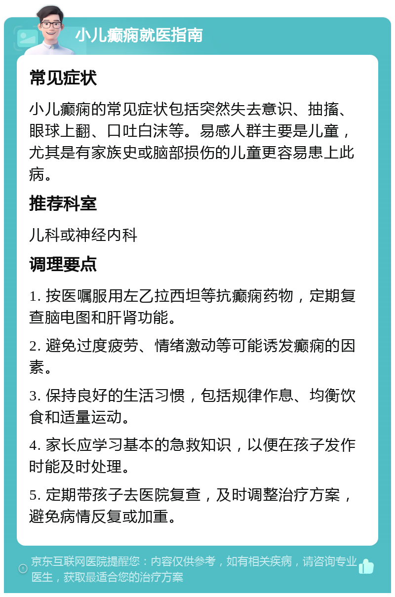 小儿癫痫就医指南 常见症状 小儿癫痫的常见症状包括突然失去意识、抽搐、眼球上翻、口吐白沫等。易感人群主要是儿童，尤其是有家族史或脑部损伤的儿童更容易患上此病。 推荐科室 儿科或神经内科 调理要点 1. 按医嘱服用左乙拉西坦等抗癫痫药物，定期复查脑电图和肝肾功能。 2. 避免过度疲劳、情绪激动等可能诱发癫痫的因素。 3. 保持良好的生活习惯，包括规律作息、均衡饮食和适量运动。 4. 家长应学习基本的急救知识，以便在孩子发作时能及时处理。 5. 定期带孩子去医院复查，及时调整治疗方案，避免病情反复或加重。