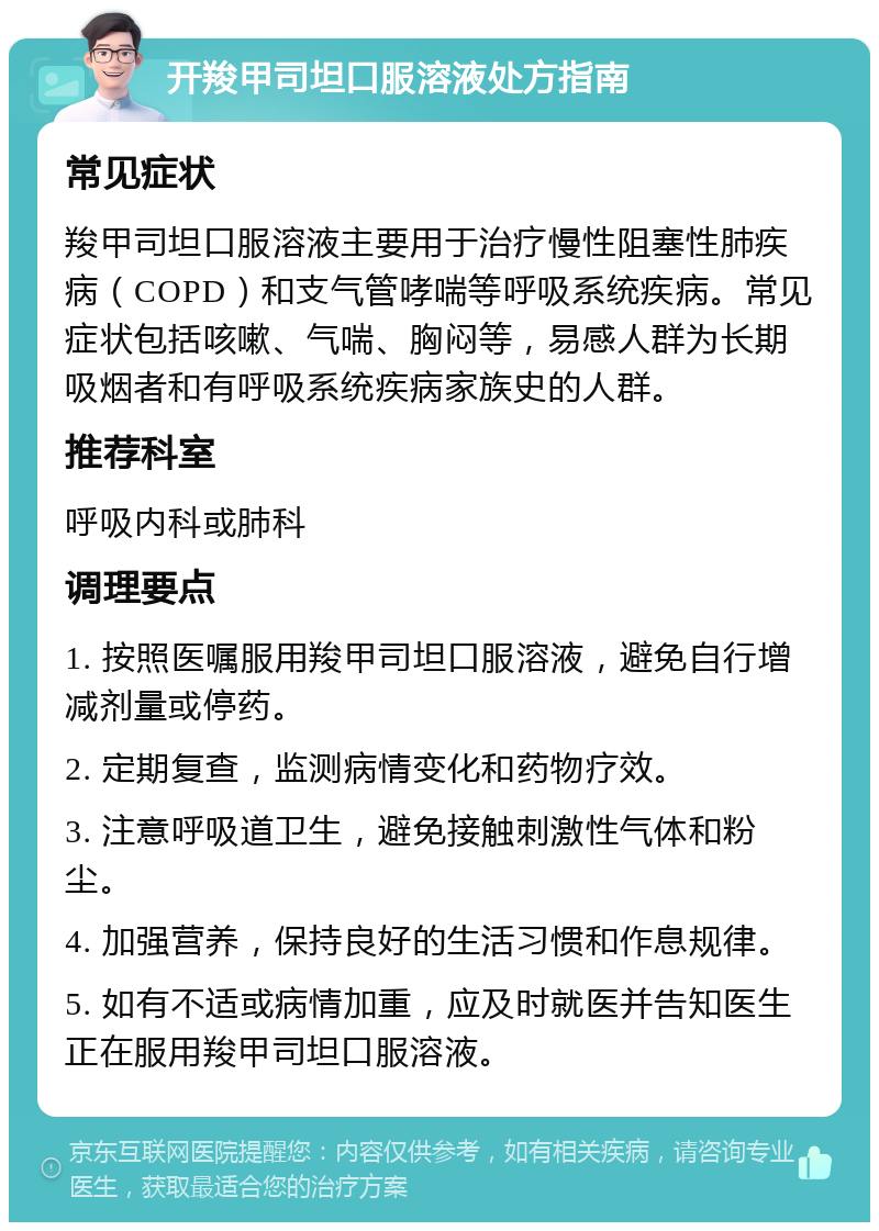 开羧甲司坦口服溶液处方指南 常见症状 羧甲司坦口服溶液主要用于治疗慢性阻塞性肺疾病（COPD）和支气管哮喘等呼吸系统疾病。常见症状包括咳嗽、气喘、胸闷等，易感人群为长期吸烟者和有呼吸系统疾病家族史的人群。 推荐科室 呼吸内科或肺科 调理要点 1. 按照医嘱服用羧甲司坦口服溶液，避免自行增减剂量或停药。 2. 定期复查，监测病情变化和药物疗效。 3. 注意呼吸道卫生，避免接触刺激性气体和粉尘。 4. 加强营养，保持良好的生活习惯和作息规律。 5. 如有不适或病情加重，应及时就医并告知医生正在服用羧甲司坦口服溶液。