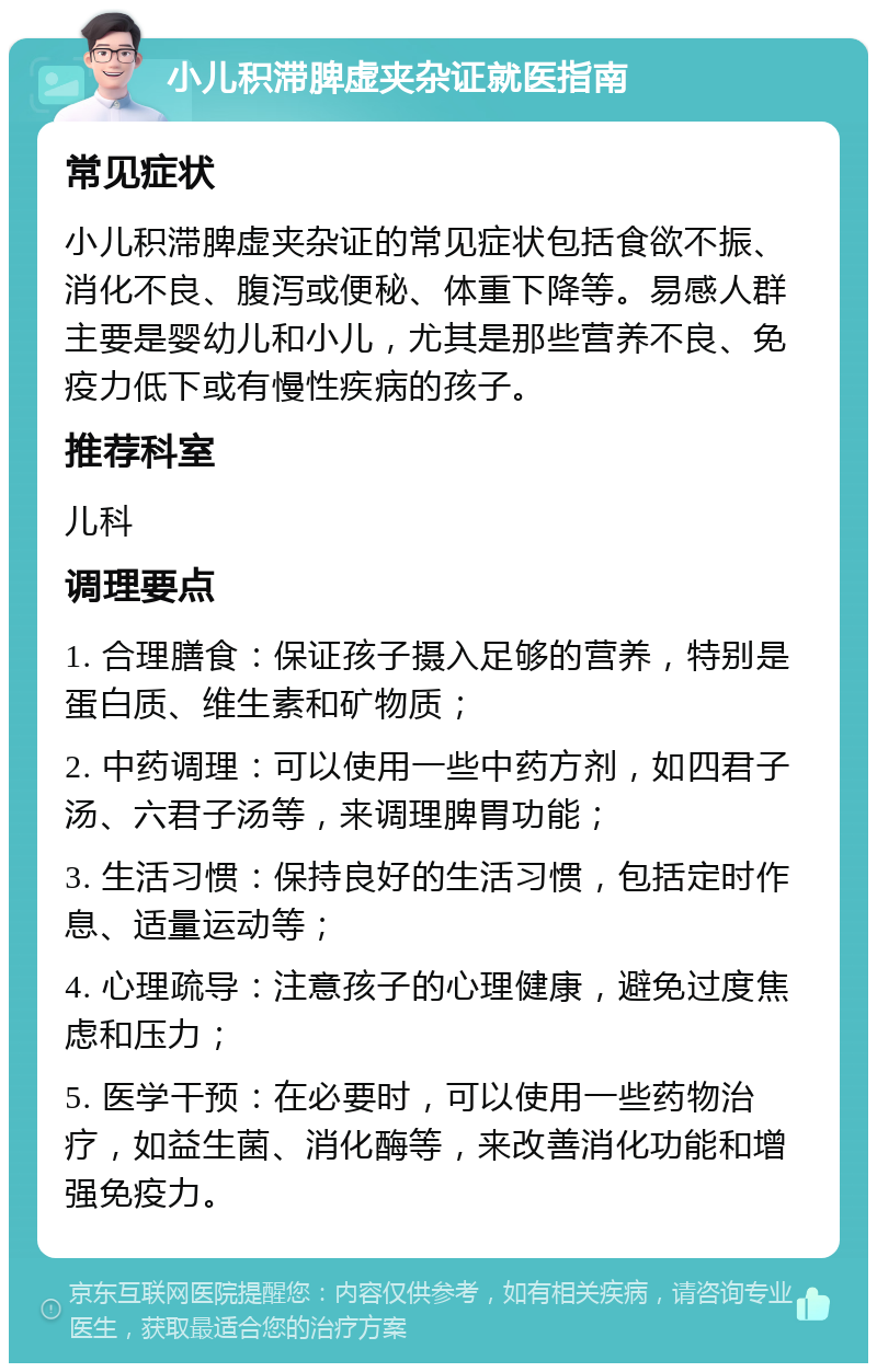 小儿积滞脾虚夹杂证就医指南 常见症状 小儿积滞脾虚夹杂证的常见症状包括食欲不振、消化不良、腹泻或便秘、体重下降等。易感人群主要是婴幼儿和小儿，尤其是那些营养不良、免疫力低下或有慢性疾病的孩子。 推荐科室 儿科 调理要点 1. 合理膳食：保证孩子摄入足够的营养，特别是蛋白质、维生素和矿物质； 2. 中药调理：可以使用一些中药方剂，如四君子汤、六君子汤等，来调理脾胃功能； 3. 生活习惯：保持良好的生活习惯，包括定时作息、适量运动等； 4. 心理疏导：注意孩子的心理健康，避免过度焦虑和压力； 5. 医学干预：在必要时，可以使用一些药物治疗，如益生菌、消化酶等，来改善消化功能和增强免疫力。