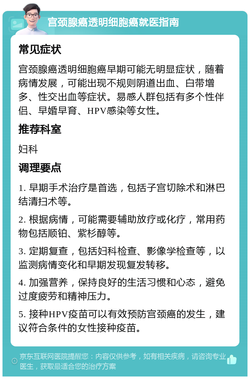 宫颈腺癌透明细胞癌就医指南 常见症状 宫颈腺癌透明细胞癌早期可能无明显症状，随着病情发展，可能出现不规则阴道出血、白带增多、性交出血等症状。易感人群包括有多个性伴侣、早婚早育、HPV感染等女性。 推荐科室 妇科 调理要点 1. 早期手术治疗是首选，包括子宫切除术和淋巴结清扫术等。 2. 根据病情，可能需要辅助放疗或化疗，常用药物包括顺铂、紫杉醇等。 3. 定期复查，包括妇科检查、影像学检查等，以监测病情变化和早期发现复发转移。 4. 加强营养，保持良好的生活习惯和心态，避免过度疲劳和精神压力。 5. 接种HPV疫苗可以有效预防宫颈癌的发生，建议符合条件的女性接种疫苗。