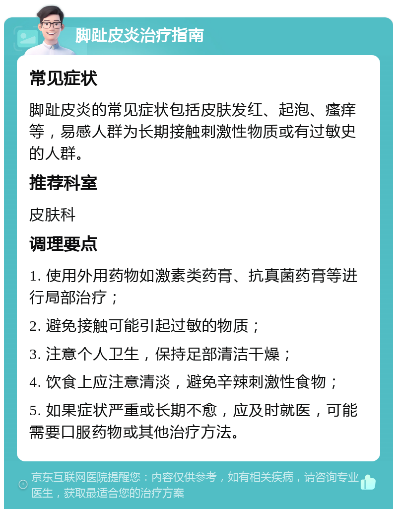 脚趾皮炎治疗指南 常见症状 脚趾皮炎的常见症状包括皮肤发红、起泡、瘙痒等，易感人群为长期接触刺激性物质或有过敏史的人群。 推荐科室 皮肤科 调理要点 1. 使用外用药物如激素类药膏、抗真菌药膏等进行局部治疗； 2. 避免接触可能引起过敏的物质； 3. 注意个人卫生，保持足部清洁干燥； 4. 饮食上应注意清淡，避免辛辣刺激性食物； 5. 如果症状严重或长期不愈，应及时就医，可能需要口服药物或其他治疗方法。