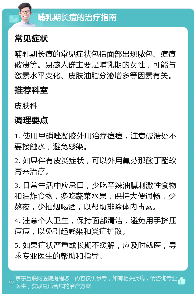 哺乳期长痘的治疗指南 常见症状 哺乳期长痘的常见症状包括面部出现脓包、痘痘破溃等。易感人群主要是哺乳期的女性，可能与激素水平变化、皮肤油脂分泌增多等因素有关。 推荐科室 皮肤科 调理要点 1. 使用甲硝唑凝胶外用治疗痘痘，注意破溃处不要接触水，避免感染。 2. 如果伴有皮炎症状，可以外用氟芬那酸丁酯软膏来治疗。 3. 日常生活中应忌口，少吃辛辣油腻刺激性食物和油炸食物，多吃蔬菜水果，保持大便通畅，少熬夜，少抽烟喝酒，以帮助排除体内毒素。 4. 注意个人卫生，保持面部清洁，避免用手挤压痘痘，以免引起感染和炎症扩散。 5. 如果症状严重或长期不缓解，应及时就医，寻求专业医生的帮助和指导。