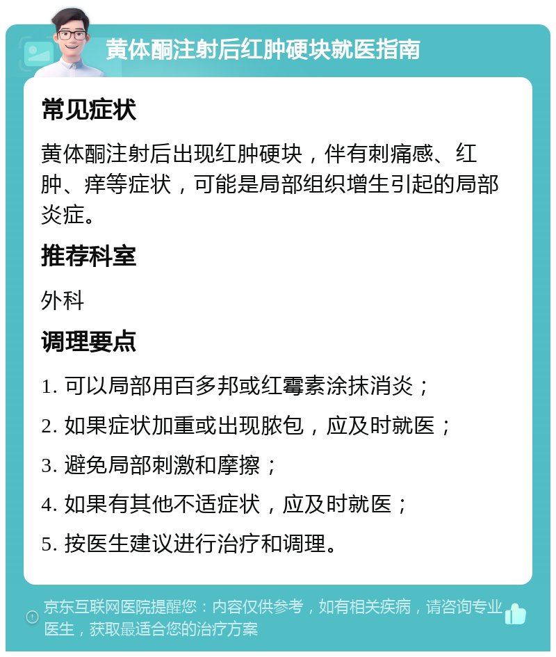 黄体酮注射后红肿硬块就医指南 常见症状 黄体酮注射后出现红肿硬块，伴有刺痛感、红肿、痒等症状，可能是局部组织增生引起的局部炎症。 推荐科室 外科 调理要点 1. 可以局部用百多邦或红霉素涂抹消炎； 2. 如果症状加重或出现脓包，应及时就医； 3. 避免局部刺激和摩擦； 4. 如果有其他不适症状，应及时就医； 5. 按医生建议进行治疗和调理。