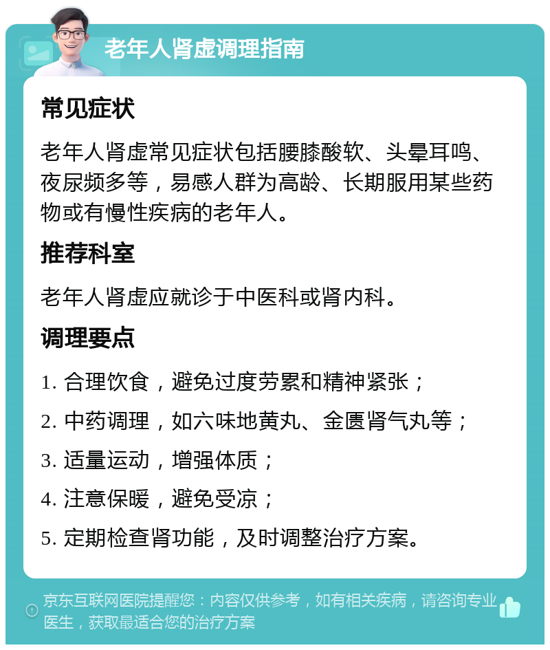 老年人肾虚调理指南 常见症状 老年人肾虚常见症状包括腰膝酸软、头晕耳鸣、夜尿频多等，易感人群为高龄、长期服用某些药物或有慢性疾病的老年人。 推荐科室 老年人肾虚应就诊于中医科或肾内科。 调理要点 1. 合理饮食，避免过度劳累和精神紧张； 2. 中药调理，如六味地黄丸、金匮肾气丸等； 3. 适量运动，增强体质； 4. 注意保暖，避免受凉； 5. 定期检查肾功能，及时调整治疗方案。