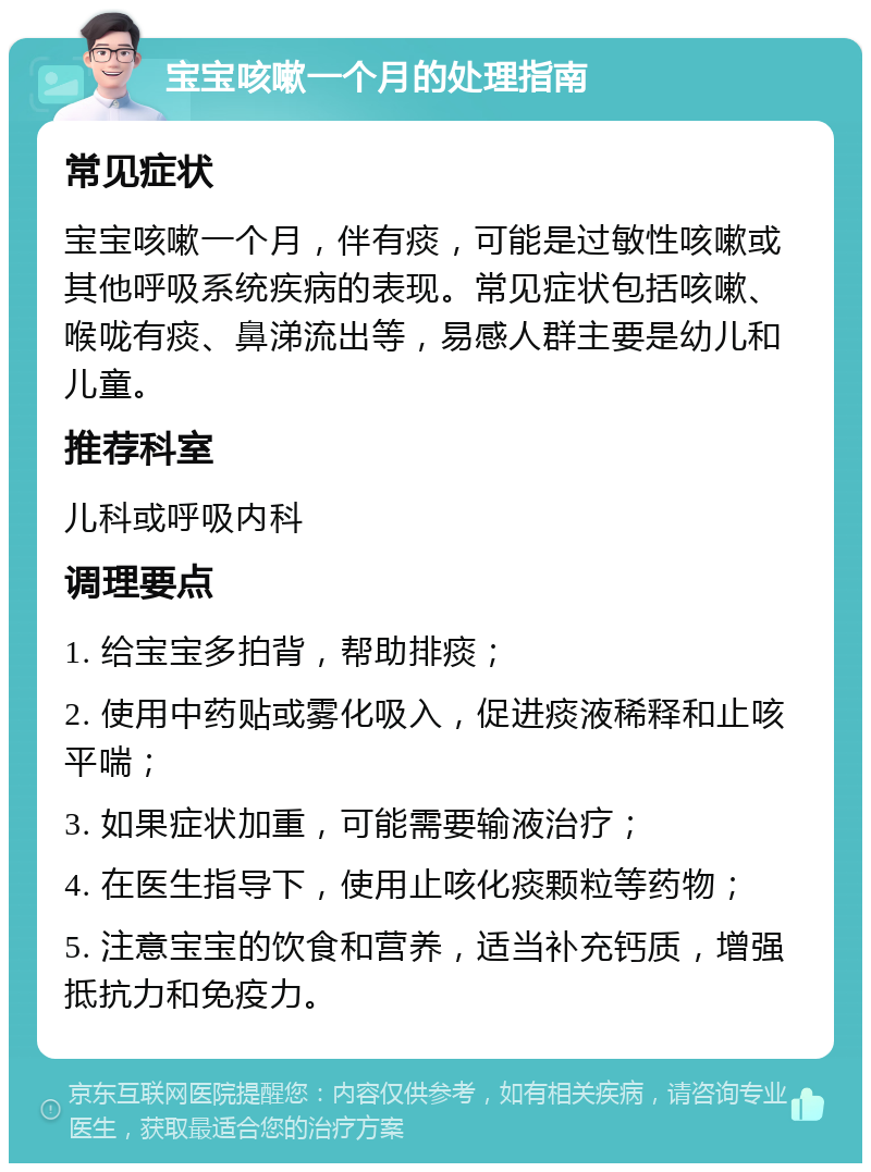 宝宝咳嗽一个月的处理指南 常见症状 宝宝咳嗽一个月，伴有痰，可能是过敏性咳嗽或其他呼吸系统疾病的表现。常见症状包括咳嗽、喉咙有痰、鼻涕流出等，易感人群主要是幼儿和儿童。 推荐科室 儿科或呼吸内科 调理要点 1. 给宝宝多拍背，帮助排痰； 2. 使用中药贴或雾化吸入，促进痰液稀释和止咳平喘； 3. 如果症状加重，可能需要输液治疗； 4. 在医生指导下，使用止咳化痰颗粒等药物； 5. 注意宝宝的饮食和营养，适当补充钙质，增强抵抗力和免疫力。