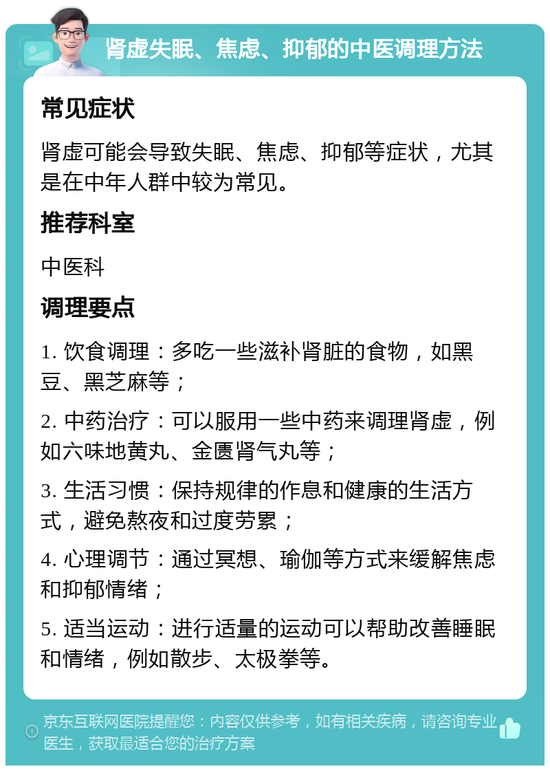 肾虚失眠、焦虑、抑郁的中医调理方法 常见症状 肾虚可能会导致失眠、焦虑、抑郁等症状，尤其是在中年人群中较为常见。 推荐科室 中医科 调理要点 1. 饮食调理：多吃一些滋补肾脏的食物，如黑豆、黑芝麻等； 2. 中药治疗：可以服用一些中药来调理肾虚，例如六味地黄丸、金匮肾气丸等； 3. 生活习惯：保持规律的作息和健康的生活方式，避免熬夜和过度劳累； 4. 心理调节：通过冥想、瑜伽等方式来缓解焦虑和抑郁情绪； 5. 适当运动：进行适量的运动可以帮助改善睡眠和情绪，例如散步、太极拳等。