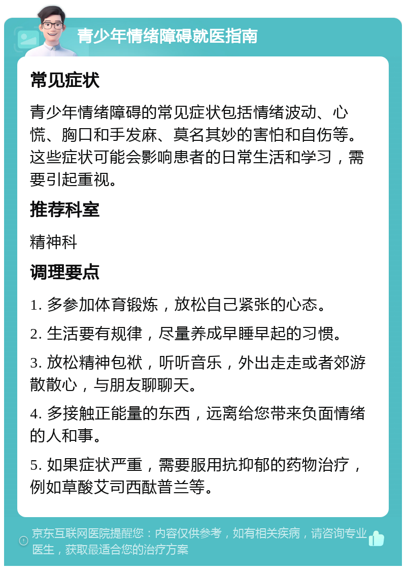 青少年情绪障碍就医指南 常见症状 青少年情绪障碍的常见症状包括情绪波动、心慌、胸口和手发麻、莫名其妙的害怕和自伤等。这些症状可能会影响患者的日常生活和学习，需要引起重视。 推荐科室 精神科 调理要点 1. 多参加体育锻炼，放松自己紧张的心态。 2. 生活要有规律，尽量养成早睡早起的习惯。 3. 放松精神包袱，听听音乐，外出走走或者郊游散散心，与朋友聊聊天。 4. 多接触正能量的东西，远离给您带来负面情绪的人和事。 5. 如果症状严重，需要服用抗抑郁的药物治疗，例如草酸艾司西酞普兰等。