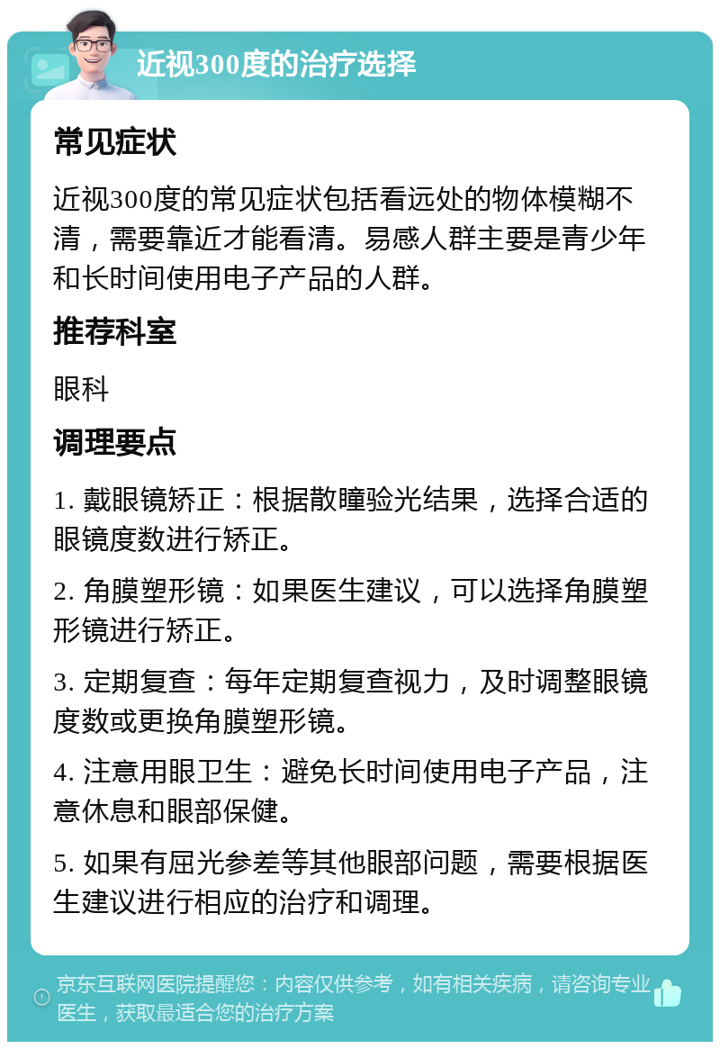 近视300度的治疗选择 常见症状 近视300度的常见症状包括看远处的物体模糊不清，需要靠近才能看清。易感人群主要是青少年和长时间使用电子产品的人群。 推荐科室 眼科 调理要点 1. 戴眼镜矫正：根据散瞳验光结果，选择合适的眼镜度数进行矫正。 2. 角膜塑形镜：如果医生建议，可以选择角膜塑形镜进行矫正。 3. 定期复查：每年定期复查视力，及时调整眼镜度数或更换角膜塑形镜。 4. 注意用眼卫生：避免长时间使用电子产品，注意休息和眼部保健。 5. 如果有屈光参差等其他眼部问题，需要根据医生建议进行相应的治疗和调理。