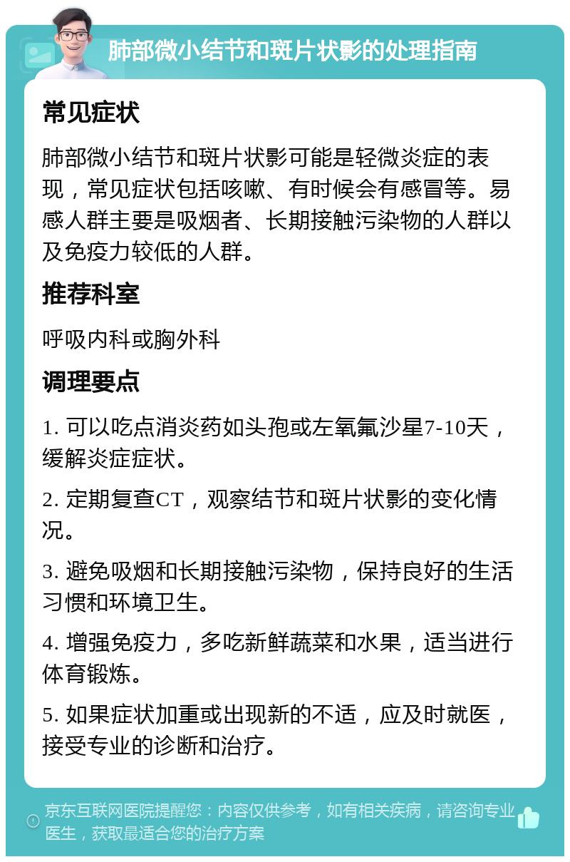 肺部微小结节和斑片状影的处理指南 常见症状 肺部微小结节和斑片状影可能是轻微炎症的表现，常见症状包括咳嗽、有时候会有感冒等。易感人群主要是吸烟者、长期接触污染物的人群以及免疫力较低的人群。 推荐科室 呼吸内科或胸外科 调理要点 1. 可以吃点消炎药如头孢或左氧氟沙星7-10天，缓解炎症症状。 2. 定期复查CT，观察结节和斑片状影的变化情况。 3. 避免吸烟和长期接触污染物，保持良好的生活习惯和环境卫生。 4. 增强免疫力，多吃新鲜蔬菜和水果，适当进行体育锻炼。 5. 如果症状加重或出现新的不适，应及时就医，接受专业的诊断和治疗。