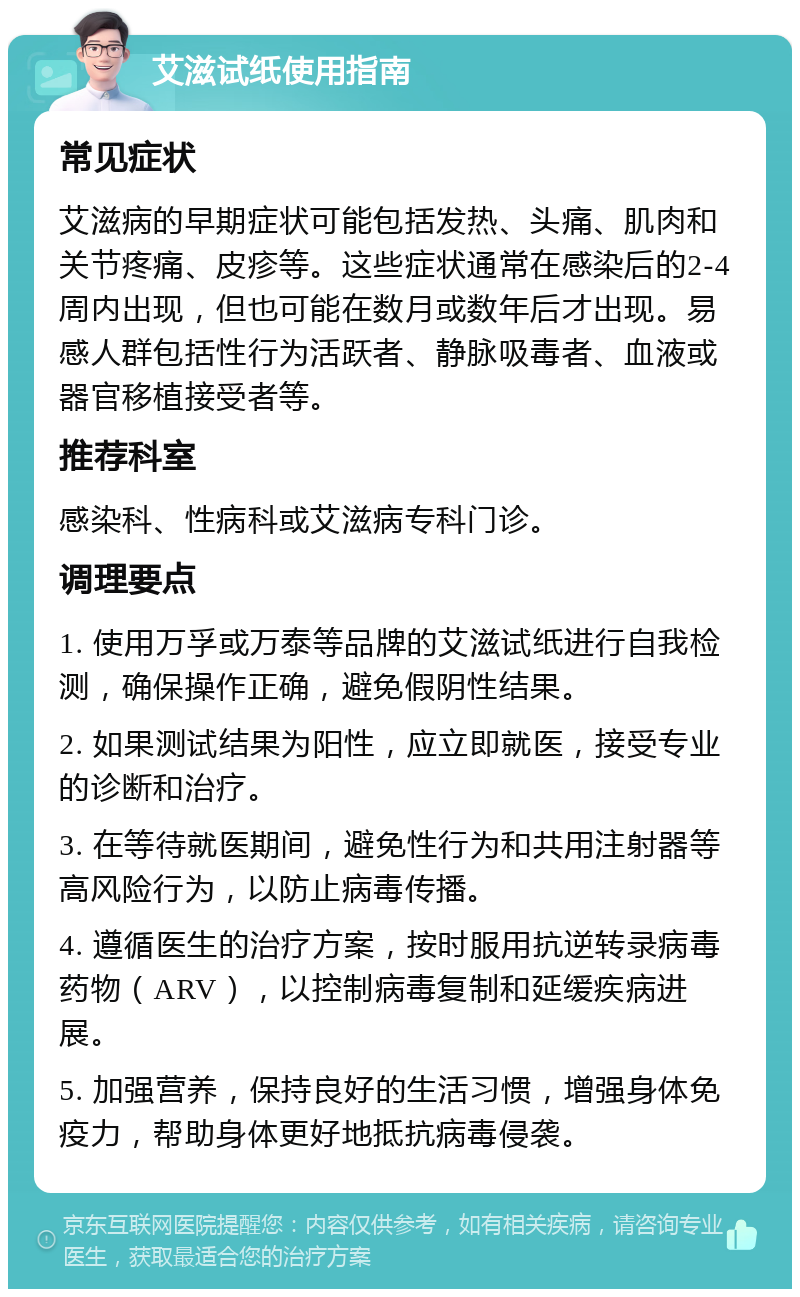 艾滋试纸使用指南 常见症状 艾滋病的早期症状可能包括发热、头痛、肌肉和关节疼痛、皮疹等。这些症状通常在感染后的2-4周内出现，但也可能在数月或数年后才出现。易感人群包括性行为活跃者、静脉吸毒者、血液或器官移植接受者等。 推荐科室 感染科、性病科或艾滋病专科门诊。 调理要点 1. 使用万孚或万泰等品牌的艾滋试纸进行自我检测，确保操作正确，避免假阴性结果。 2. 如果测试结果为阳性，应立即就医，接受专业的诊断和治疗。 3. 在等待就医期间，避免性行为和共用注射器等高风险行为，以防止病毒传播。 4. 遵循医生的治疗方案，按时服用抗逆转录病毒药物（ARV），以控制病毒复制和延缓疾病进展。 5. 加强营养，保持良好的生活习惯，增强身体免疫力，帮助身体更好地抵抗病毒侵袭。