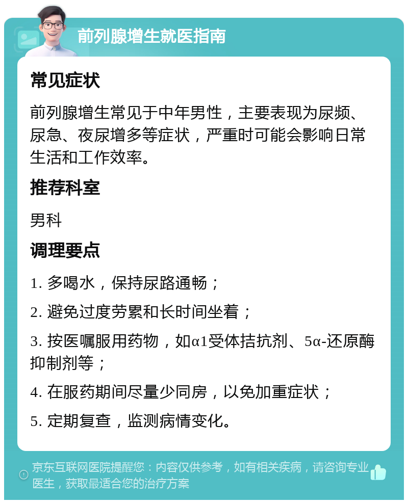 前列腺增生就医指南 常见症状 前列腺增生常见于中年男性，主要表现为尿频、尿急、夜尿增多等症状，严重时可能会影响日常生活和工作效率。 推荐科室 男科 调理要点 1. 多喝水，保持尿路通畅； 2. 避免过度劳累和长时间坐着； 3. 按医嘱服用药物，如α1受体拮抗剂、5α-还原酶抑制剂等； 4. 在服药期间尽量少同房，以免加重症状； 5. 定期复查，监测病情变化。