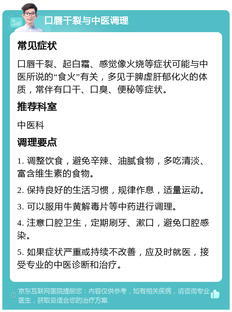 口唇干裂与中医调理 常见症状 口唇干裂、起白霜、感觉像火烧等症状可能与中医所说的“食火”有关，多见于脾虚肝郁化火的体质，常伴有口干、口臭、便秘等症状。 推荐科室 中医科 调理要点 1. 调整饮食，避免辛辣、油腻食物，多吃清淡、富含维生素的食物。 2. 保持良好的生活习惯，规律作息，适量运动。 3. 可以服用牛黄解毒片等中药进行调理。 4. 注意口腔卫生，定期刷牙、漱口，避免口腔感染。 5. 如果症状严重或持续不改善，应及时就医，接受专业的中医诊断和治疗。