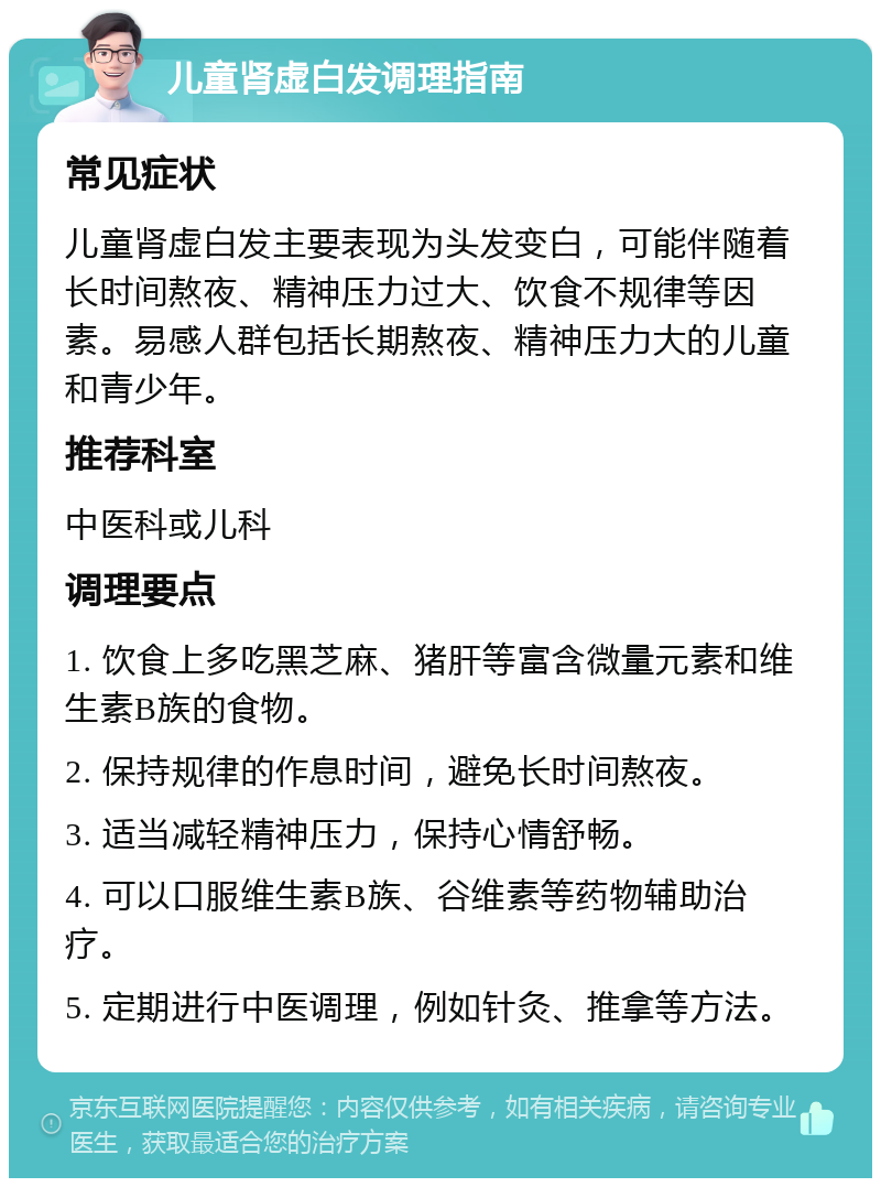 儿童肾虚白发调理指南 常见症状 儿童肾虚白发主要表现为头发变白，可能伴随着长时间熬夜、精神压力过大、饮食不规律等因素。易感人群包括长期熬夜、精神压力大的儿童和青少年。 推荐科室 中医科或儿科 调理要点 1. 饮食上多吃黑芝麻、猪肝等富含微量元素和维生素B族的食物。 2. 保持规律的作息时间，避免长时间熬夜。 3. 适当减轻精神压力，保持心情舒畅。 4. 可以口服维生素B族、谷维素等药物辅助治疗。 5. 定期进行中医调理，例如针灸、推拿等方法。