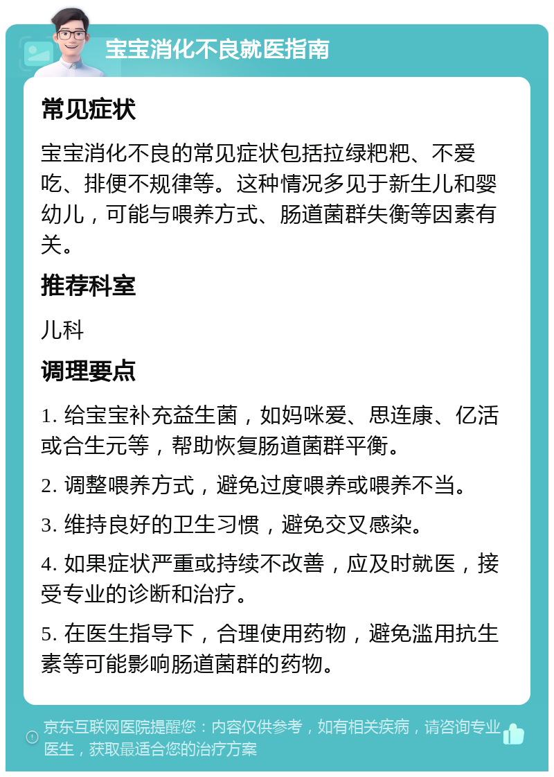 宝宝消化不良就医指南 常见症状 宝宝消化不良的常见症状包括拉绿粑粑、不爱吃、排便不规律等。这种情况多见于新生儿和婴幼儿，可能与喂养方式、肠道菌群失衡等因素有关。 推荐科室 儿科 调理要点 1. 给宝宝补充益生菌，如妈咪爱、思连康、亿活或合生元等，帮助恢复肠道菌群平衡。 2. 调整喂养方式，避免过度喂养或喂养不当。 3. 维持良好的卫生习惯，避免交叉感染。 4. 如果症状严重或持续不改善，应及时就医，接受专业的诊断和治疗。 5. 在医生指导下，合理使用药物，避免滥用抗生素等可能影响肠道菌群的药物。