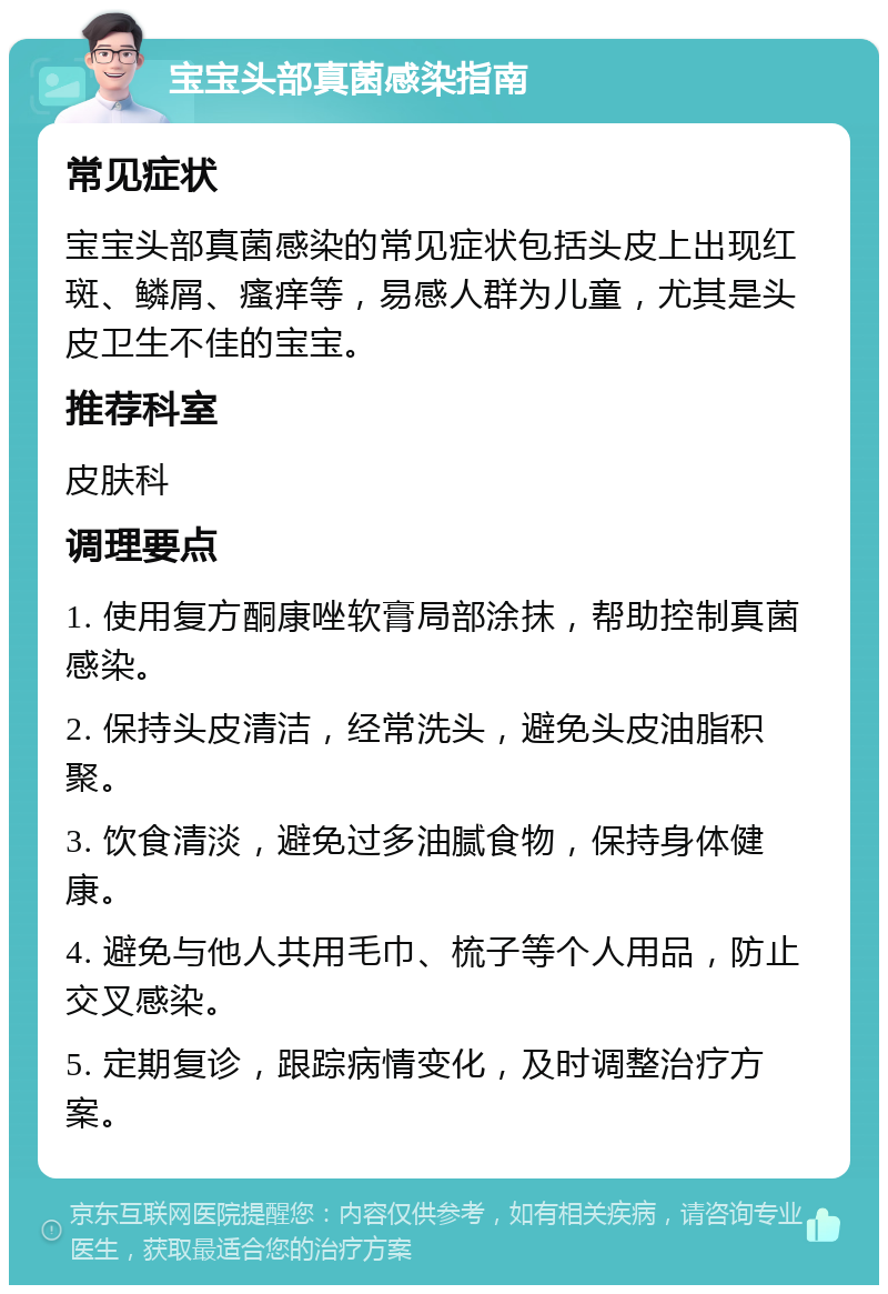 宝宝头部真菌感染指南 常见症状 宝宝头部真菌感染的常见症状包括头皮上出现红斑、鳞屑、瘙痒等，易感人群为儿童，尤其是头皮卫生不佳的宝宝。 推荐科室 皮肤科 调理要点 1. 使用复方酮康唑软膏局部涂抹，帮助控制真菌感染。 2. 保持头皮清洁，经常洗头，避免头皮油脂积聚。 3. 饮食清淡，避免过多油腻食物，保持身体健康。 4. 避免与他人共用毛巾、梳子等个人用品，防止交叉感染。 5. 定期复诊，跟踪病情变化，及时调整治疗方案。