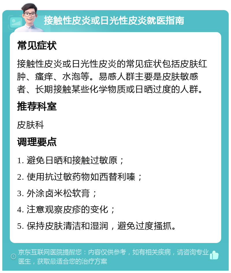 接触性皮炎或日光性皮炎就医指南 常见症状 接触性皮炎或日光性皮炎的常见症状包括皮肤红肿、瘙痒、水泡等。易感人群主要是皮肤敏感者、长期接触某些化学物质或日晒过度的人群。 推荐科室 皮肤科 调理要点 1. 避免日晒和接触过敏原； 2. 使用抗过敏药物如西替利嗪； 3. 外涂卤米松软膏； 4. 注意观察皮疹的变化； 5. 保持皮肤清洁和湿润，避免过度搔抓。