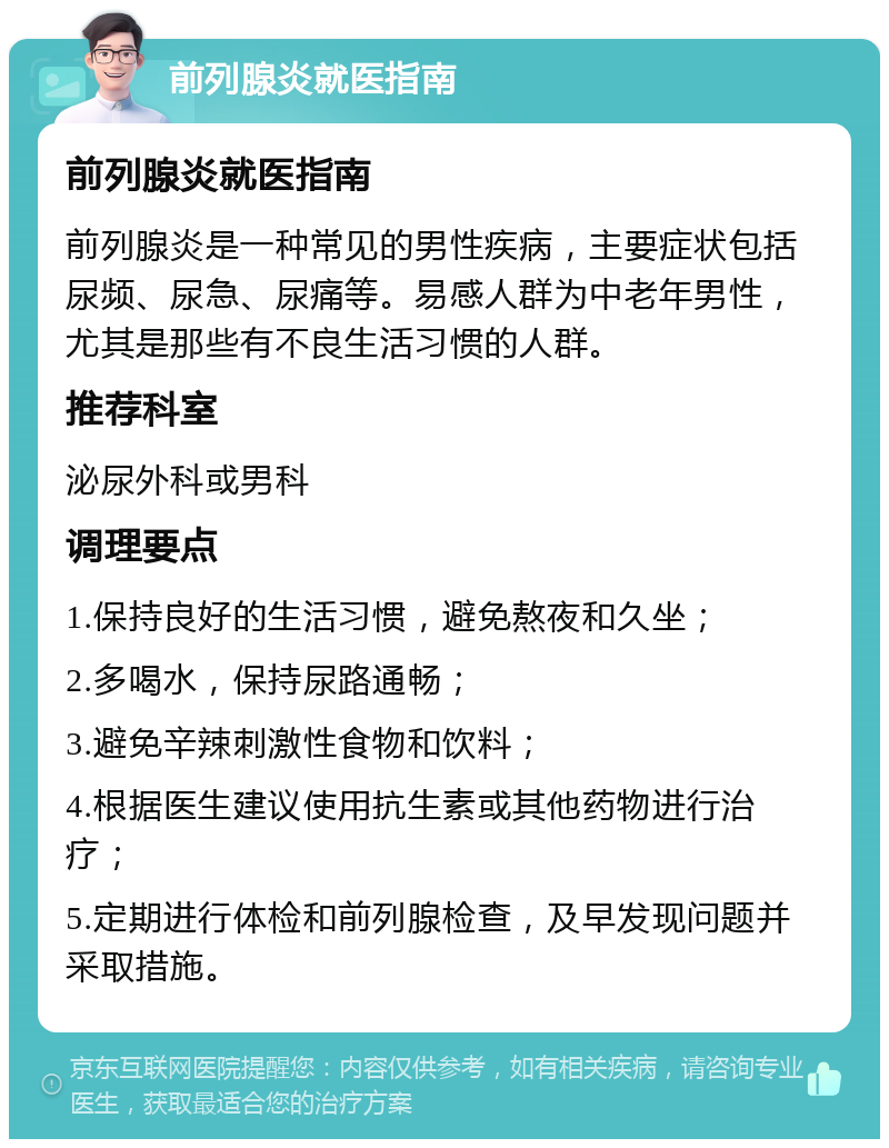 前列腺炎就医指南 前列腺炎就医指南 前列腺炎是一种常见的男性疾病，主要症状包括尿频、尿急、尿痛等。易感人群为中老年男性，尤其是那些有不良生活习惯的人群。 推荐科室 泌尿外科或男科 调理要点 1.保持良好的生活习惯，避免熬夜和久坐； 2.多喝水，保持尿路通畅； 3.避免辛辣刺激性食物和饮料； 4.根据医生建议使用抗生素或其他药物进行治疗； 5.定期进行体检和前列腺检查，及早发现问题并采取措施。