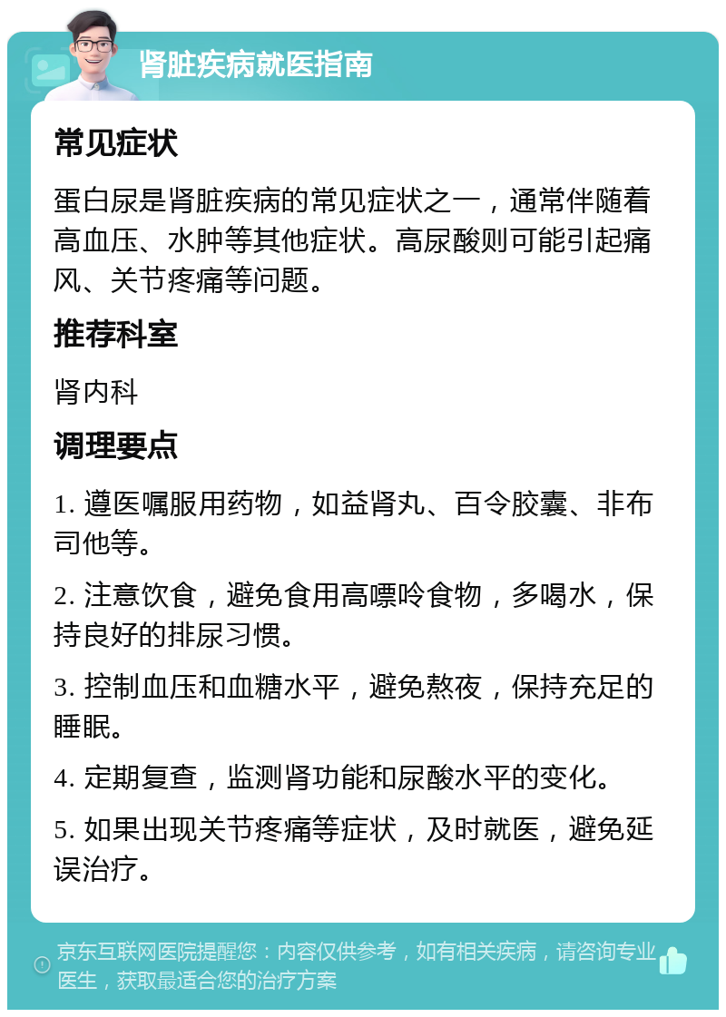 肾脏疾病就医指南 常见症状 蛋白尿是肾脏疾病的常见症状之一，通常伴随着高血压、水肿等其他症状。高尿酸则可能引起痛风、关节疼痛等问题。 推荐科室 肾内科 调理要点 1. 遵医嘱服用药物，如益肾丸、百令胶囊、非布司他等。 2. 注意饮食，避免食用高嘌呤食物，多喝水，保持良好的排尿习惯。 3. 控制血压和血糖水平，避免熬夜，保持充足的睡眠。 4. 定期复查，监测肾功能和尿酸水平的变化。 5. 如果出现关节疼痛等症状，及时就医，避免延误治疗。