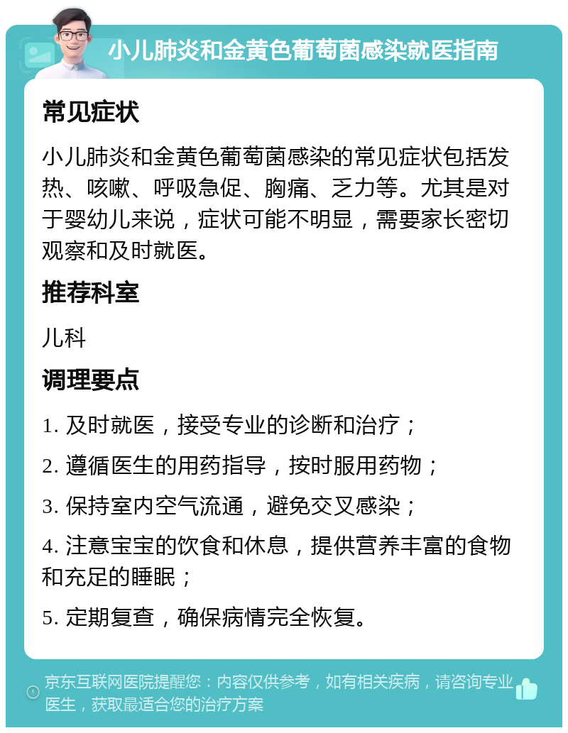 小儿肺炎和金黄色葡萄菌感染就医指南 常见症状 小儿肺炎和金黄色葡萄菌感染的常见症状包括发热、咳嗽、呼吸急促、胸痛、乏力等。尤其是对于婴幼儿来说，症状可能不明显，需要家长密切观察和及时就医。 推荐科室 儿科 调理要点 1. 及时就医，接受专业的诊断和治疗； 2. 遵循医生的用药指导，按时服用药物； 3. 保持室内空气流通，避免交叉感染； 4. 注意宝宝的饮食和休息，提供营养丰富的食物和充足的睡眠； 5. 定期复查，确保病情完全恢复。