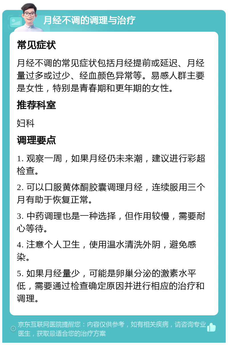 月经不调的调理与治疗 常见症状 月经不调的常见症状包括月经提前或延迟、月经量过多或过少、经血颜色异常等。易感人群主要是女性，特别是青春期和更年期的女性。 推荐科室 妇科 调理要点 1. 观察一周，如果月经仍未来潮，建议进行彩超检查。 2. 可以口服黄体酮胶囊调理月经，连续服用三个月有助于恢复正常。 3. 中药调理也是一种选择，但作用较慢，需要耐心等待。 4. 注意个人卫生，使用温水清洗外阴，避免感染。 5. 如果月经量少，可能是卵巢分泌的激素水平低，需要通过检查确定原因并进行相应的治疗和调理。