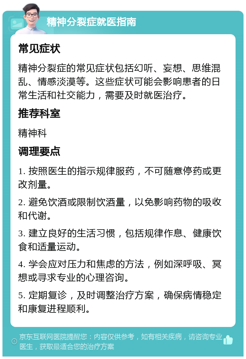 精神分裂症就医指南 常见症状 精神分裂症的常见症状包括幻听、妄想、思维混乱、情感淡漠等。这些症状可能会影响患者的日常生活和社交能力，需要及时就医治疗。 推荐科室 精神科 调理要点 1. 按照医生的指示规律服药，不可随意停药或更改剂量。 2. 避免饮酒或限制饮酒量，以免影响药物的吸收和代谢。 3. 建立良好的生活习惯，包括规律作息、健康饮食和适量运动。 4. 学会应对压力和焦虑的方法，例如深呼吸、冥想或寻求专业的心理咨询。 5. 定期复诊，及时调整治疗方案，确保病情稳定和康复进程顺利。