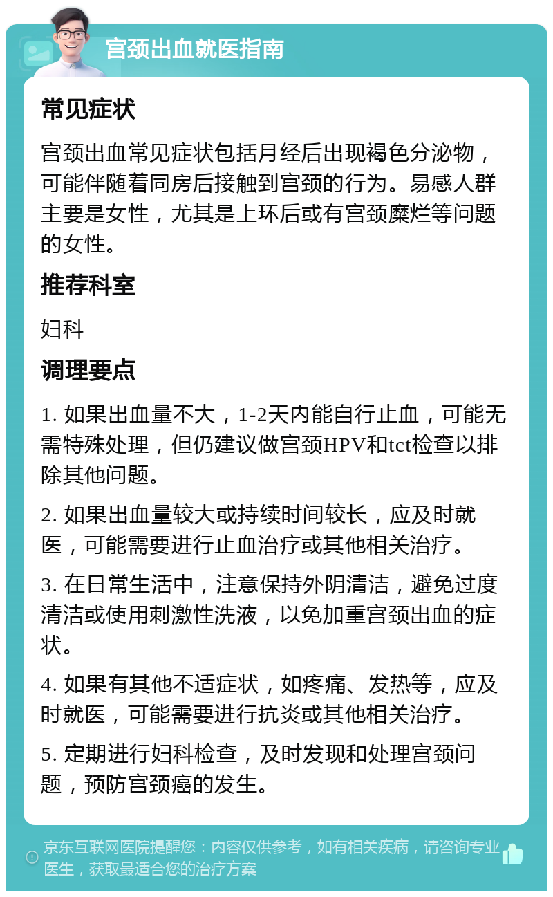 宫颈出血就医指南 常见症状 宫颈出血常见症状包括月经后出现褐色分泌物，可能伴随着同房后接触到宫颈的行为。易感人群主要是女性，尤其是上环后或有宫颈糜烂等问题的女性。 推荐科室 妇科 调理要点 1. 如果出血量不大，1-2天内能自行止血，可能无需特殊处理，但仍建议做宫颈HPV和tct检查以排除其他问题。 2. 如果出血量较大或持续时间较长，应及时就医，可能需要进行止血治疗或其他相关治疗。 3. 在日常生活中，注意保持外阴清洁，避免过度清洁或使用刺激性洗液，以免加重宫颈出血的症状。 4. 如果有其他不适症状，如疼痛、发热等，应及时就医，可能需要进行抗炎或其他相关治疗。 5. 定期进行妇科检查，及时发现和处理宫颈问题，预防宫颈癌的发生。