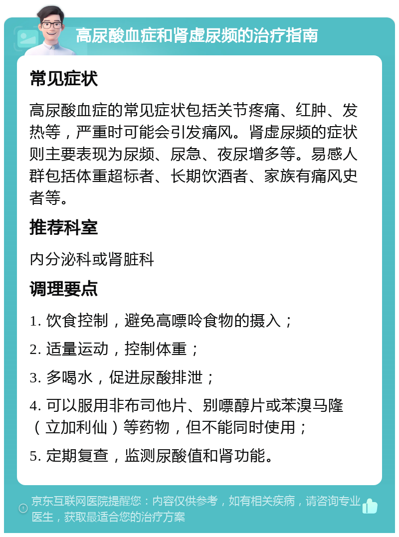 高尿酸血症和肾虚尿频的治疗指南 常见症状 高尿酸血症的常见症状包括关节疼痛、红肿、发热等，严重时可能会引发痛风。肾虚尿频的症状则主要表现为尿频、尿急、夜尿增多等。易感人群包括体重超标者、长期饮酒者、家族有痛风史者等。 推荐科室 内分泌科或肾脏科 调理要点 1. 饮食控制，避免高嘌呤食物的摄入； 2. 适量运动，控制体重； 3. 多喝水，促进尿酸排泄； 4. 可以服用非布司他片、别嘌醇片或苯溴马隆（立加利仙）等药物，但不能同时使用； 5. 定期复查，监测尿酸值和肾功能。