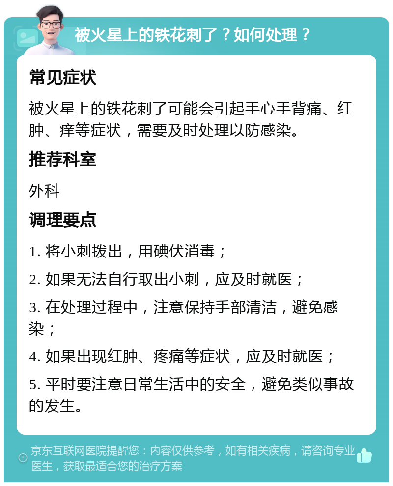 被火星上的铁花刺了？如何处理？ 常见症状 被火星上的铁花刺了可能会引起手心手背痛、红肿、痒等症状，需要及时处理以防感染。 推荐科室 外科 调理要点 1. 将小刺拨出，用碘伏消毒； 2. 如果无法自行取出小刺，应及时就医； 3. 在处理过程中，注意保持手部清洁，避免感染； 4. 如果出现红肿、疼痛等症状，应及时就医； 5. 平时要注意日常生活中的安全，避免类似事故的发生。