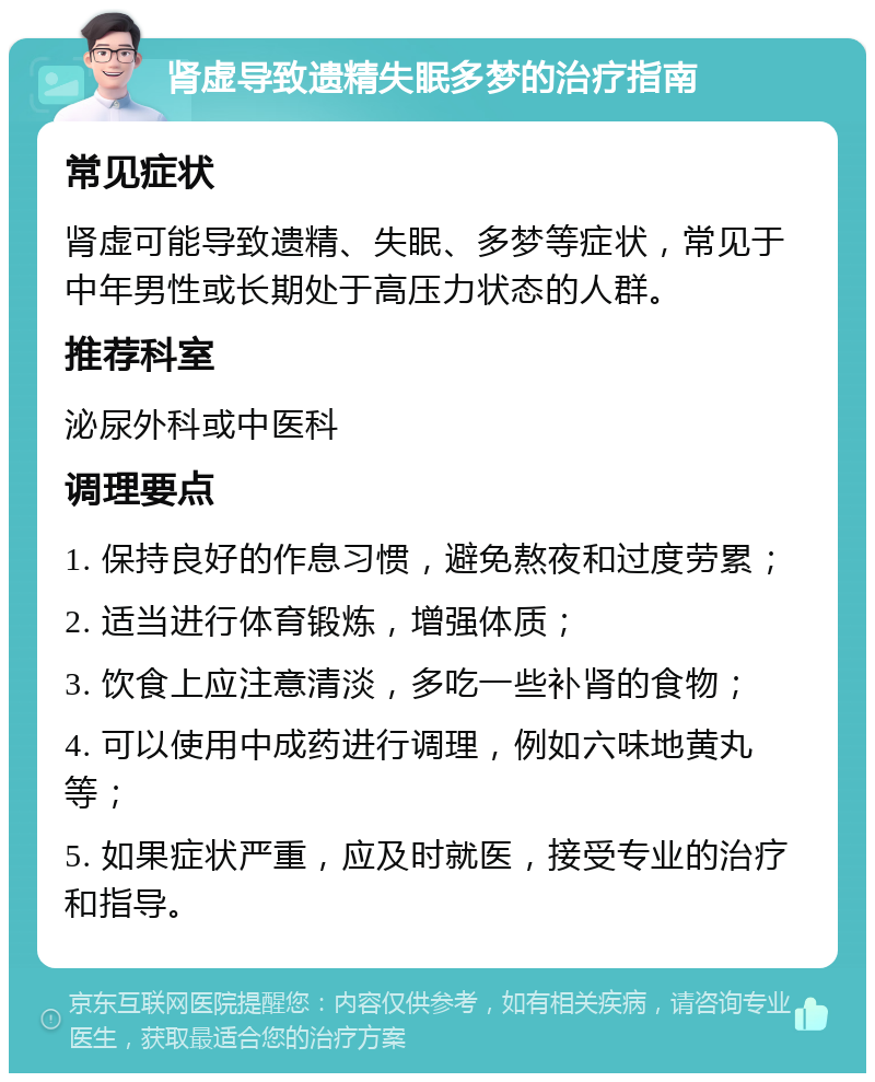 肾虚导致遗精失眠多梦的治疗指南 常见症状 肾虚可能导致遗精、失眠、多梦等症状，常见于中年男性或长期处于高压力状态的人群。 推荐科室 泌尿外科或中医科 调理要点 1. 保持良好的作息习惯，避免熬夜和过度劳累； 2. 适当进行体育锻炼，增强体质； 3. 饮食上应注意清淡，多吃一些补肾的食物； 4. 可以使用中成药进行调理，例如六味地黄丸等； 5. 如果症状严重，应及时就医，接受专业的治疗和指导。