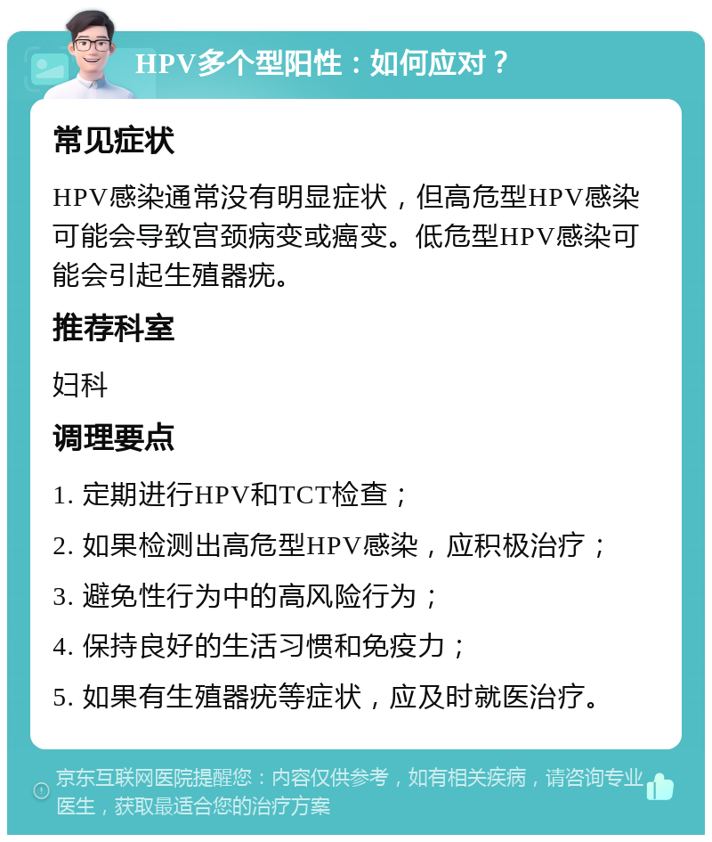 HPV多个型阳性：如何应对？ 常见症状 HPV感染通常没有明显症状，但高危型HPV感染可能会导致宫颈病变或癌变。低危型HPV感染可能会引起生殖器疣。 推荐科室 妇科 调理要点 1. 定期进行HPV和TCT检查； 2. 如果检测出高危型HPV感染，应积极治疗； 3. 避免性行为中的高风险行为； 4. 保持良好的生活习惯和免疫力； 5. 如果有生殖器疣等症状，应及时就医治疗。