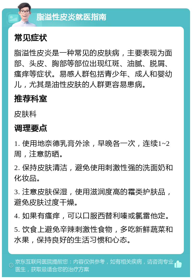 脂溢性皮炎就医指南 常见症状 脂溢性皮炎是一种常见的皮肤病，主要表现为面部、头皮、胸部等部位出现红斑、油腻、脱屑、瘙痒等症状。易感人群包括青少年、成人和婴幼儿，尤其是油性皮肤的人群更容易患病。 推荐科室 皮肤科 调理要点 1. 使用地奈德乳膏外涂，早晚各一次，连续1~2周，注意防晒。 2. 保持皮肤清洁，避免使用刺激性强的洗面奶和化妆品。 3. 注意皮肤保湿，使用滋润度高的霜类护肤品，避免皮肤过度干燥。 4. 如果有瘙痒，可以口服西替利嗪或氯雷他定。 5. 饮食上避免辛辣刺激性食物，多吃新鲜蔬菜和水果，保持良好的生活习惯和心态。