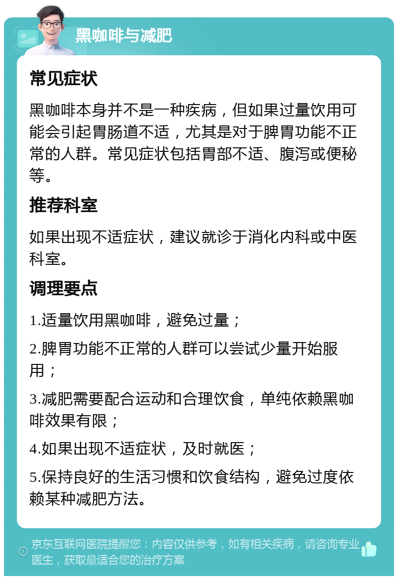 黑咖啡与减肥 常见症状 黑咖啡本身并不是一种疾病，但如果过量饮用可能会引起胃肠道不适，尤其是对于脾胃功能不正常的人群。常见症状包括胃部不适、腹泻或便秘等。 推荐科室 如果出现不适症状，建议就诊于消化内科或中医科室。 调理要点 1.适量饮用黑咖啡，避免过量； 2.脾胃功能不正常的人群可以尝试少量开始服用； 3.减肥需要配合运动和合理饮食，单纯依赖黑咖啡效果有限； 4.如果出现不适症状，及时就医； 5.保持良好的生活习惯和饮食结构，避免过度依赖某种减肥方法。