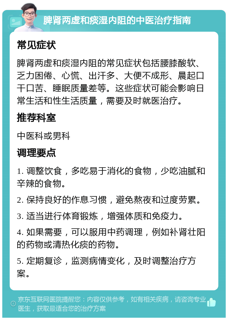 脾肾两虚和痰湿内阻的中医治疗指南 常见症状 脾肾两虚和痰湿内阻的常见症状包括腰膝酸软、乏力困倦、心慌、出汗多、大便不成形、晨起口干口苦、睡眠质量差等。这些症状可能会影响日常生活和性生活质量，需要及时就医治疗。 推荐科室 中医科或男科 调理要点 1. 调整饮食，多吃易于消化的食物，少吃油腻和辛辣的食物。 2. 保持良好的作息习惯，避免熬夜和过度劳累。 3. 适当进行体育锻炼，增强体质和免疫力。 4. 如果需要，可以服用中药调理，例如补肾壮阳的药物或清热化痰的药物。 5. 定期复诊，监测病情变化，及时调整治疗方案。