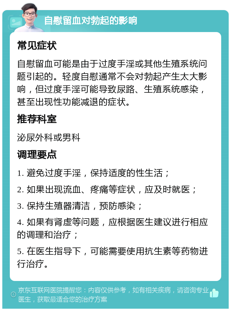 自慰留血对勃起的影响 常见症状 自慰留血可能是由于过度手淫或其他生殖系统问题引起的。轻度自慰通常不会对勃起产生太大影响，但过度手淫可能导致尿路、生殖系统感染，甚至出现性功能减退的症状。 推荐科室 泌尿外科或男科 调理要点 1. 避免过度手淫，保持适度的性生活； 2. 如果出现流血、疼痛等症状，应及时就医； 3. 保持生殖器清洁，预防感染； 4. 如果有肾虚等问题，应根据医生建议进行相应的调理和治疗； 5. 在医生指导下，可能需要使用抗生素等药物进行治疗。